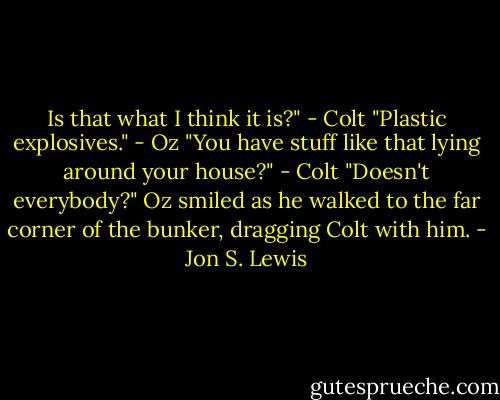 Is that what I think it is?" - Colt<br />"Plastic explosives." - Oz<br />"You have stuff like that lying around your house?" - Colt<br />"Doesn't everybody?" Oz smiled as he walked to the far corner of the bunker, dragging Colt with him. - Jon S. Lewis