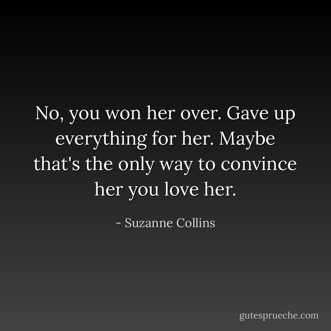 No, you won her over. Gave up everything for her. Maybe that's the only way to convince her you love her. - Suzanne Collins