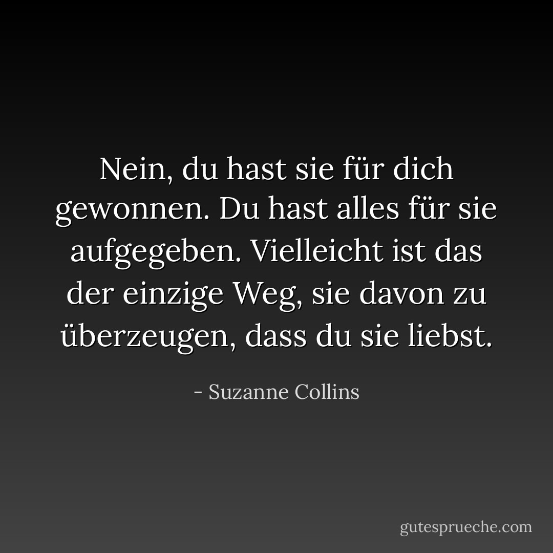 Nein, du hast sie für dich gewonnen. Du hast alles für sie aufgegeben. Vielleicht ist das der einzige Weg, sie davon zu überzeugen, dass du sie liebst. - Suzanne Collins<