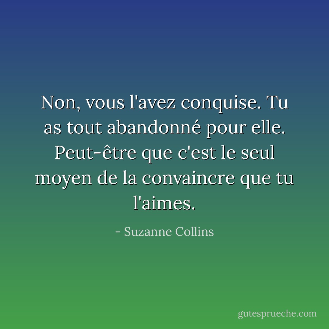 Non, vous l'avez conquise. Tu as tout abandonné pour elle. Peut-être que c'est le seul moyen de la convaincre que tu l'aimes. - Suzanne Collins
