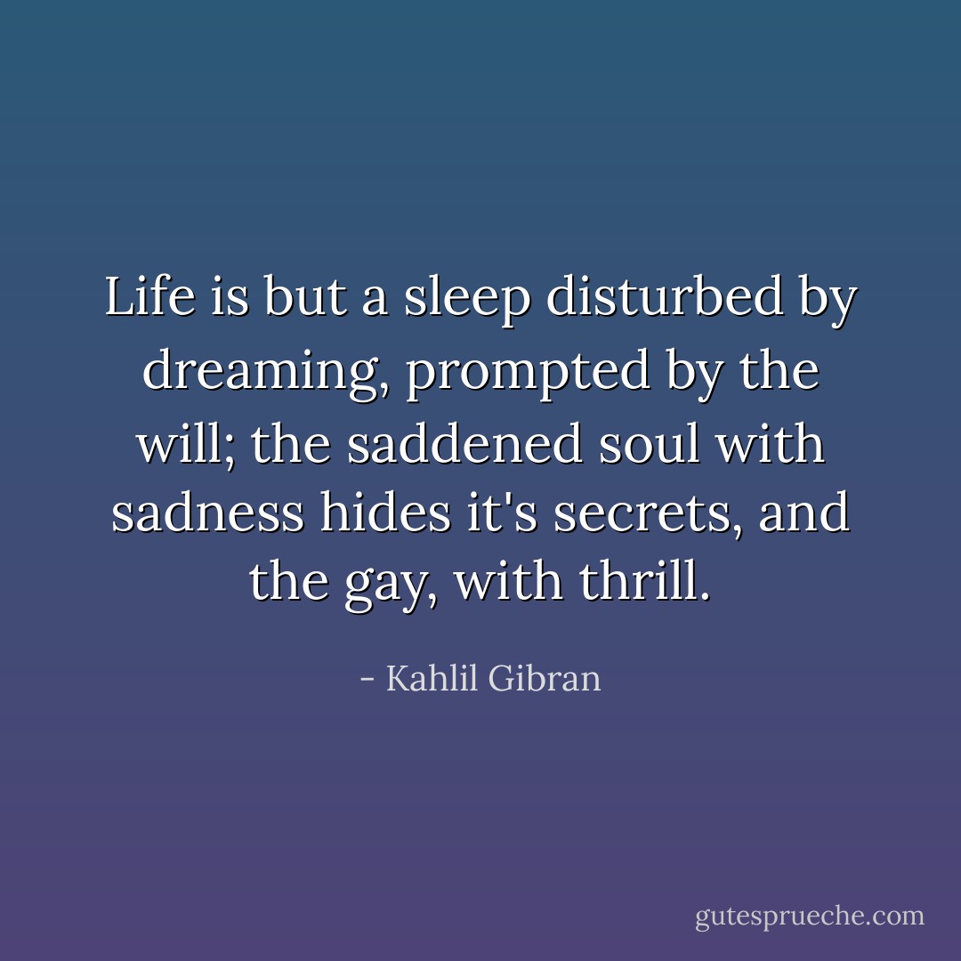 Life is but a sleep disturbed by dreaming, prompted by the will; the saddened soul with sadness hides it's secrets, and the gay, with thrill. - Kahlil Gibran