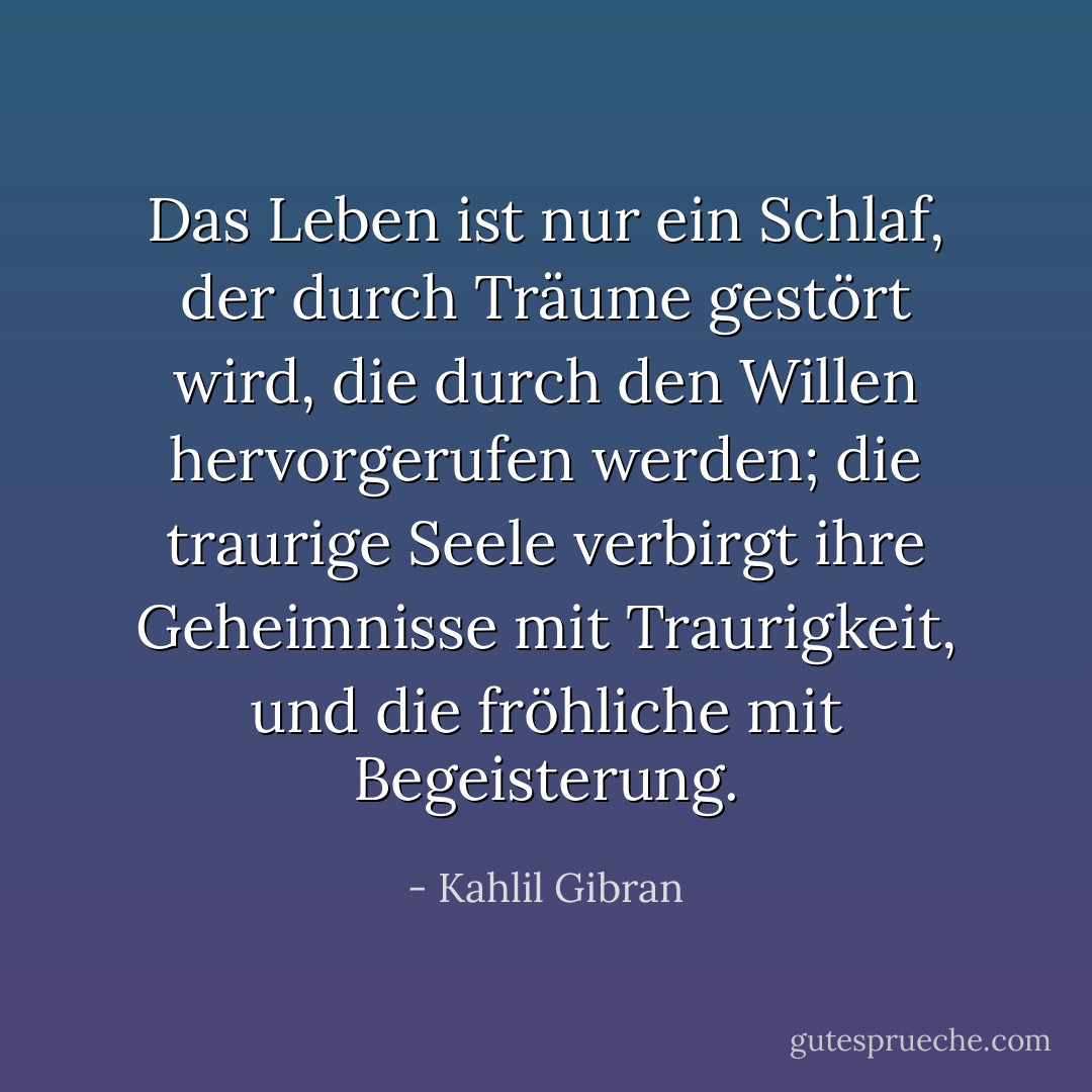 Das Leben ist nur ein Schlaf, der durch Träume gestört wird, die durch den Willen hervorgerufen werden; die traurige Seele verbirgt ihre Geheimnisse mit Traurigkeit, und die fröhliche mit Begeisterung. - Kahlil Gibran<