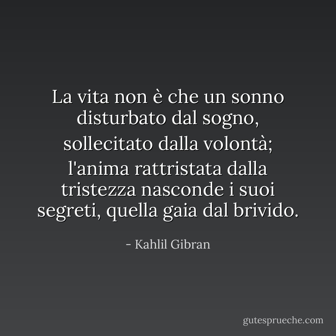 La vita non è che un sonno disturbato dal sogno, sollecitato dalla volontà; l'anima rattristata dalla tristezza nasconde i suoi segreti, quella gaia dal brivido. - Kahlil Gibran