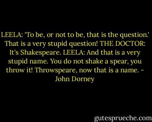 LEELA: 'To be, or not to be, that is the question.' That is a very stupid question!<br />THE DOCTOR: It's Shakespeare.<br />LEELA: And that is a very stupid name. You do not shake a spear, you throw it! Throwspeare, now that is a name. - John Dorney