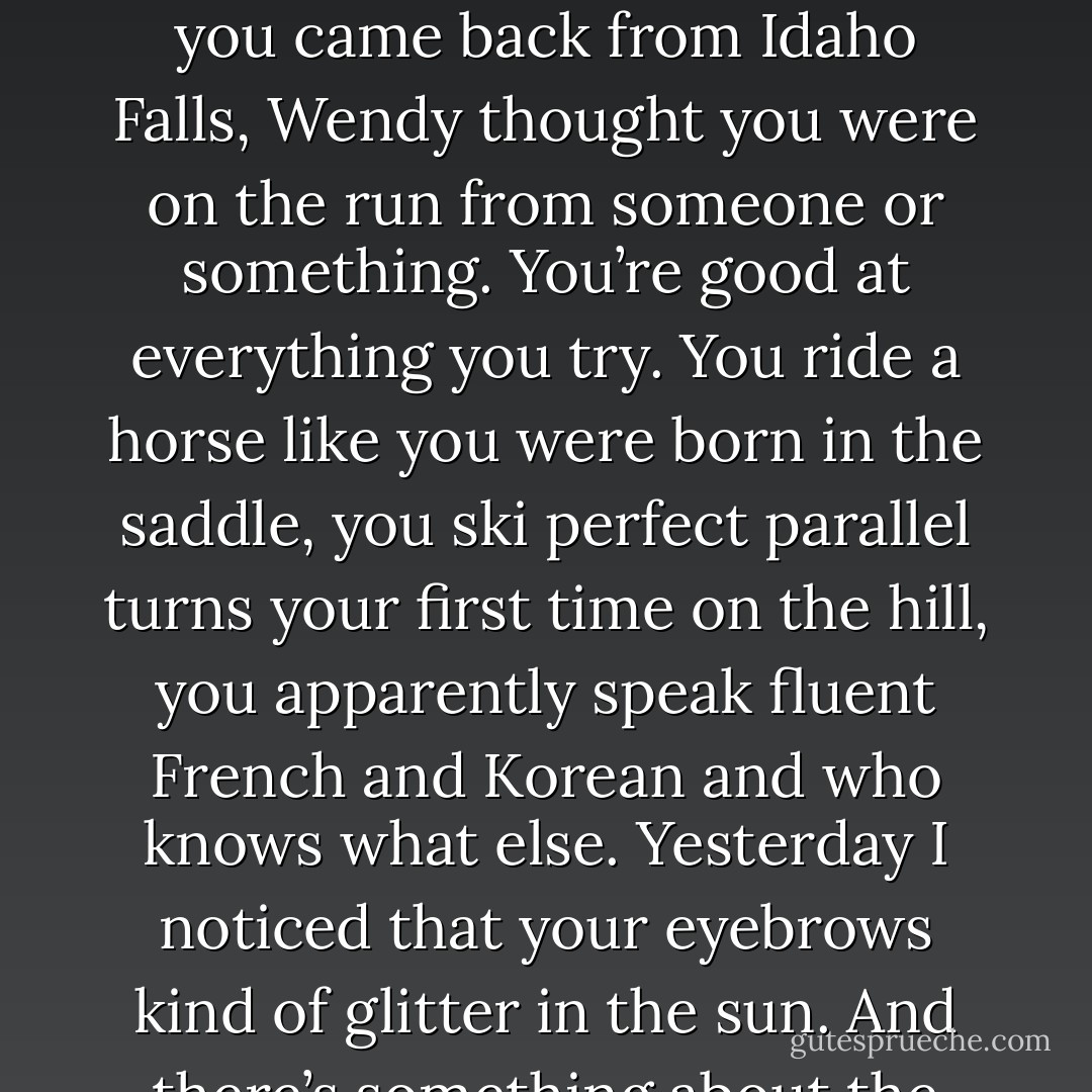You’re not . . . normal, Clara. You try to pretend you are. But you’re not. You talked to a grizzly bear, and it obeyed you. Birds follow you like a Disney cartoon, or haven’t you noticed? And for a while after you came back from Idaho Falls, Wendy thought you were on the run from someone or something. You’re good at everything you try. You ride a horse like you were born in the saddle, you ski perfect parallel turns your first time on the hill, you apparently speak fluent French and Korean and who knows what else. Yesterday I noticed that your eyebrows kind of glitter in the sun. And there’s something about the way you move, something that’s beyond graceful, something that’s beyond human, even. It’s like you’re . . . something else. - Cynthia Hand