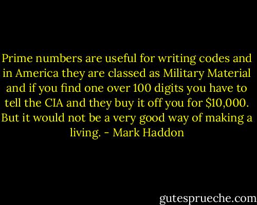 Prime numbers are useful for writing codes and in America they are classed as Military Material and if you find one over 100 digits you have to tell the CIA and they buy it off you for $10,000. But it would not be a very good way of making a living. - Mark Haddon