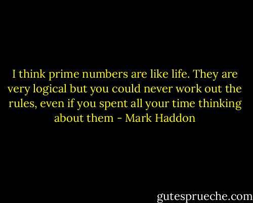 I think prime numbers are like life. They are very logical but you could never work out the rules, even if you spent all your time thinking about them - Mark Haddon