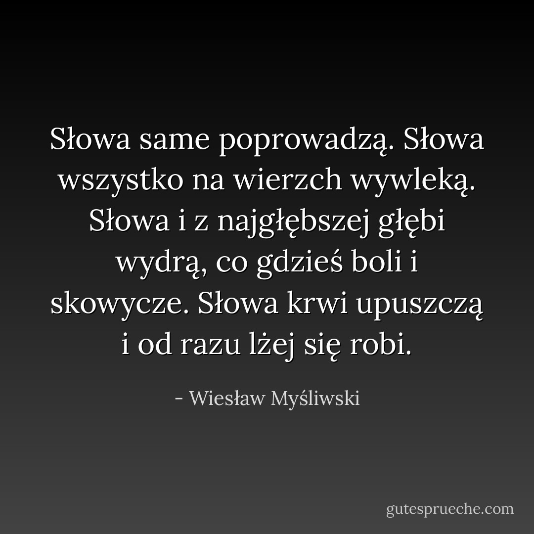 Słowa same poprowadzą. Słowa wszystko na wierzch wywleką. Słowa i z najgłębszej głębi wydrą, co gdzieś boli i skowycze. Słowa krwi upuszczą i od razu lżej się robi. - Wiesław Myśliwski