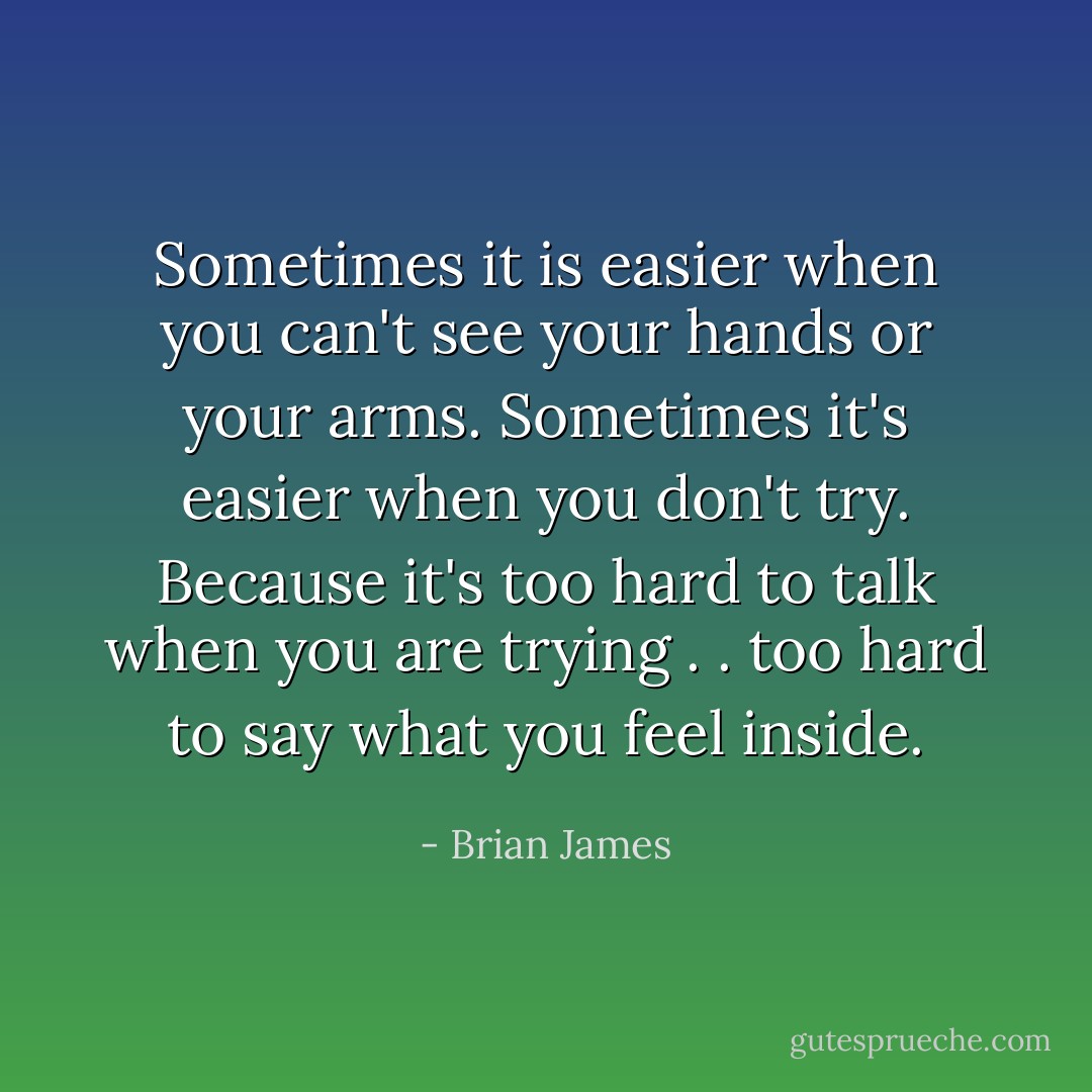 Sometimes it is easier when you can't see your hands or your arms. Sometimes it's easier when you don't try. Because it's too hard to talk when you are trying . . too hard to say what you feel inside. - Brian James