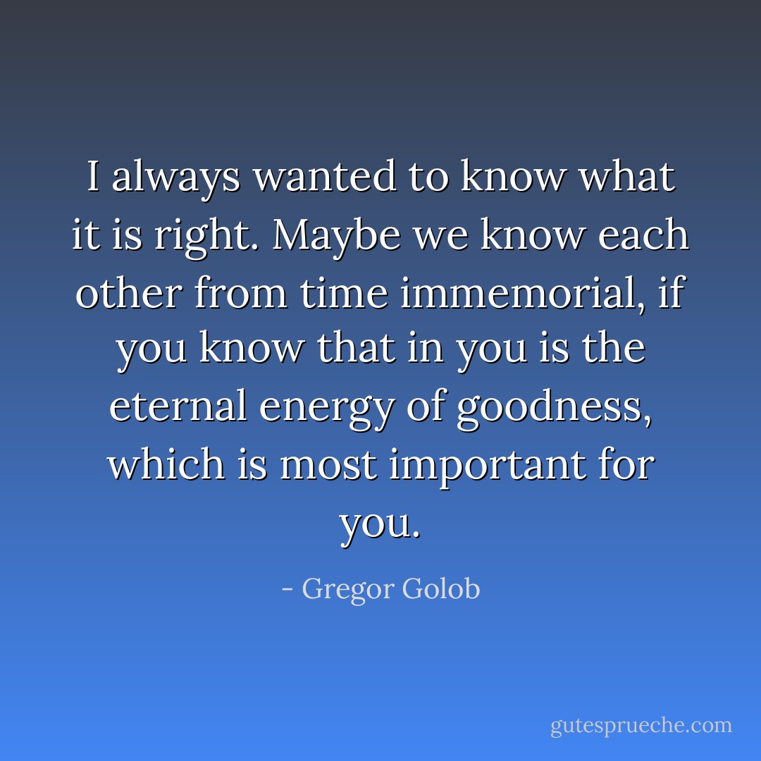 I always wanted to know what it is right. Maybe we know each other from time immemorial, if you know that in you is the eternal energy of goodness, which is most important for you. - Gregor Golob