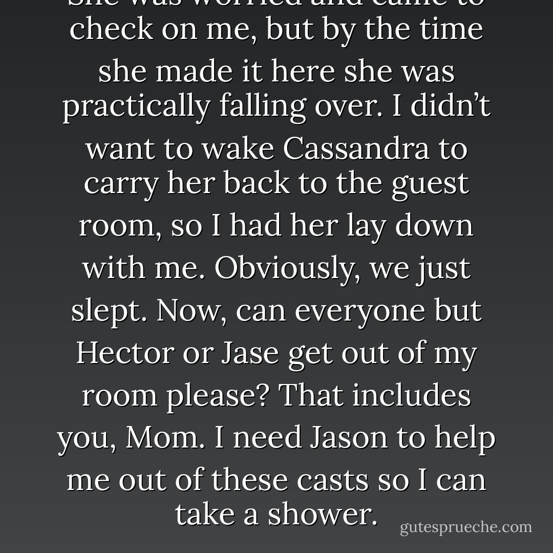 She was worried and came to check on me, but by the time she made it here she was practically falling over. I didn’t want to wake Cassandra to carry her back to the guest room, so I had her lay down with me. Obviously, we just slept. Now, can everyone but Hector or Jase get out of my room please? That includes you, Mom. I need Jason to help me out of these casts so I can take a shower. - Josephine Angelini