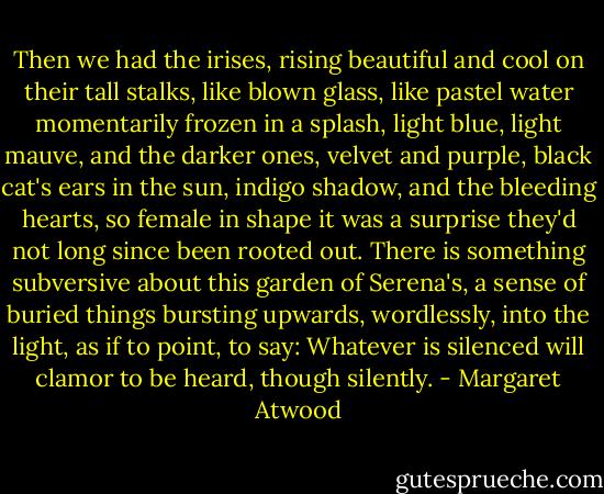 Then we had the irises, rising beautiful and cool on their tall stalks, like blown glass, like pastel water momentarily frozen in a splash, light blue, light mauve, and the darker ones, velvet and purple, black cat's ears in the sun, indigo shadow, and the bleeding hearts, so female in shape it was a surprise they'd not long since been rooted out. There is something subversive about this garden of Serena's, a sense of buried things bursting upwards, wordlessly, into the light, as if to point, to say: Whatever is silenced will clamor to be heard, though silently. - Margaret Atwood
