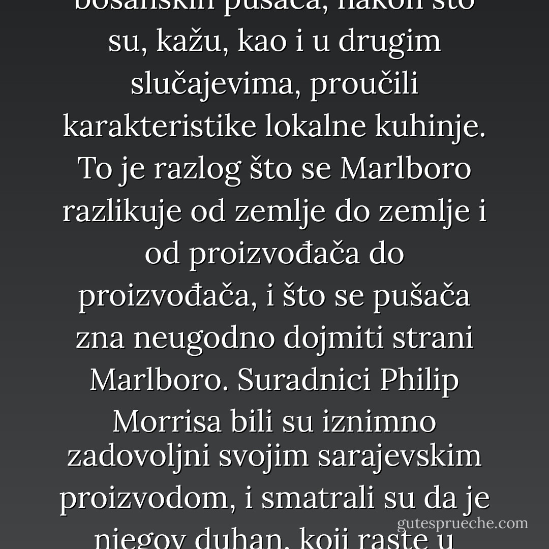 Sarajevski Marlboro - cigareta koju su stručnjaci Philip Morrisa prilagodili ukusu bosanskih pušača, nakon što su, kažu, kao i u drugim slučajevima, proučili karakteristike lokalne kuhinje. To je razlog što se Marlboro razlikuje od zemlje do zemlje i od proizvođača do proizvođača, i što se pušača zna neugodno dojmiti strani Marlboro. Suradnici Philip Morrisa bili su iznimno zadovoljni svojim sarajevskim proizvodom, i smatrali su da je njegov duhan, koji raste u okolici Gradačca i Orašja, jedan od boljih blend duhana uopće. - Miljenko Jergović