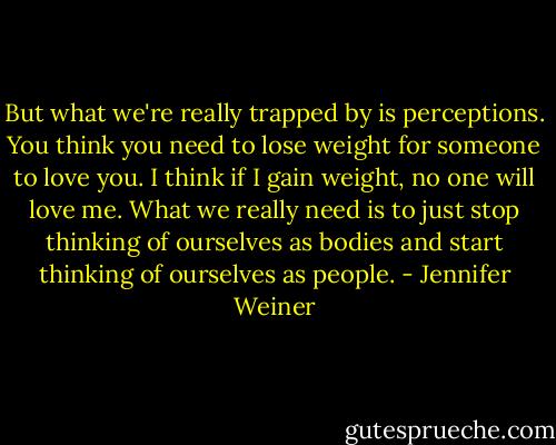 But what we're really trapped by is perceptions. You think you need to lose weight for someone to love you. I think if I gain weight, no one will love me. What we really need is to just stop thinking of ourselves as bodies and start thinking of ourselves as people. - Jennifer Weiner