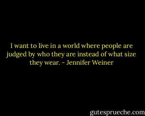 I want to live in a world where people are judged by who they are instead of what size they wear. - Jennifer Weiner