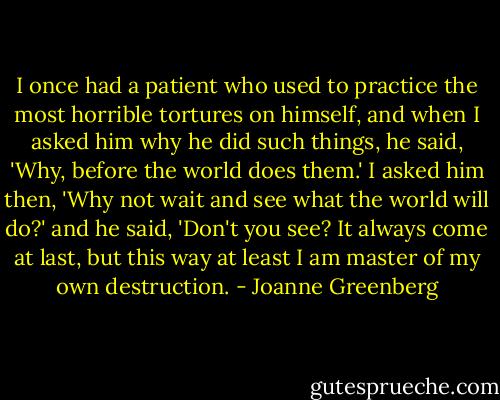 I once had a patient who used to practice the most horrible tortures on himself, and when I asked him why he did such things, he said, 'Why, before the world does them.' I asked him then, 'Why not wait and see what the world will do?' and he said, 'Don't you see? It always come at last, but this way at least I am master of my own destruction. - Joanne Greenberg