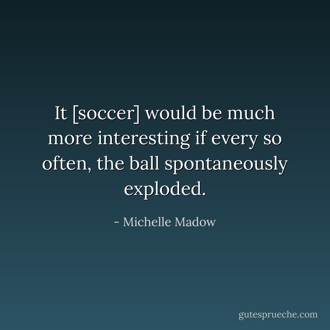 It [soccer] would be much more interesting if every so often, the ball spontaneously exploded. - Michelle Madow
