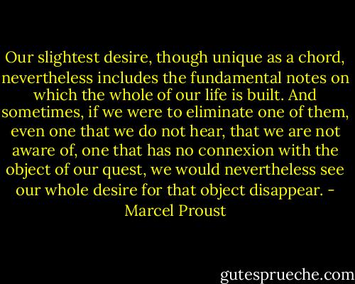Our slightest desire, though unique as a chord, nevertheless includes the fundamental notes on which the whole of our life is built. And sometimes, if we were to eliminate one of them, even one that we do not hear, that we are not aware of, one that has no connexion with the object of our quest, we would nevertheless see our whole desire for that object disappear. - Marcel Proust