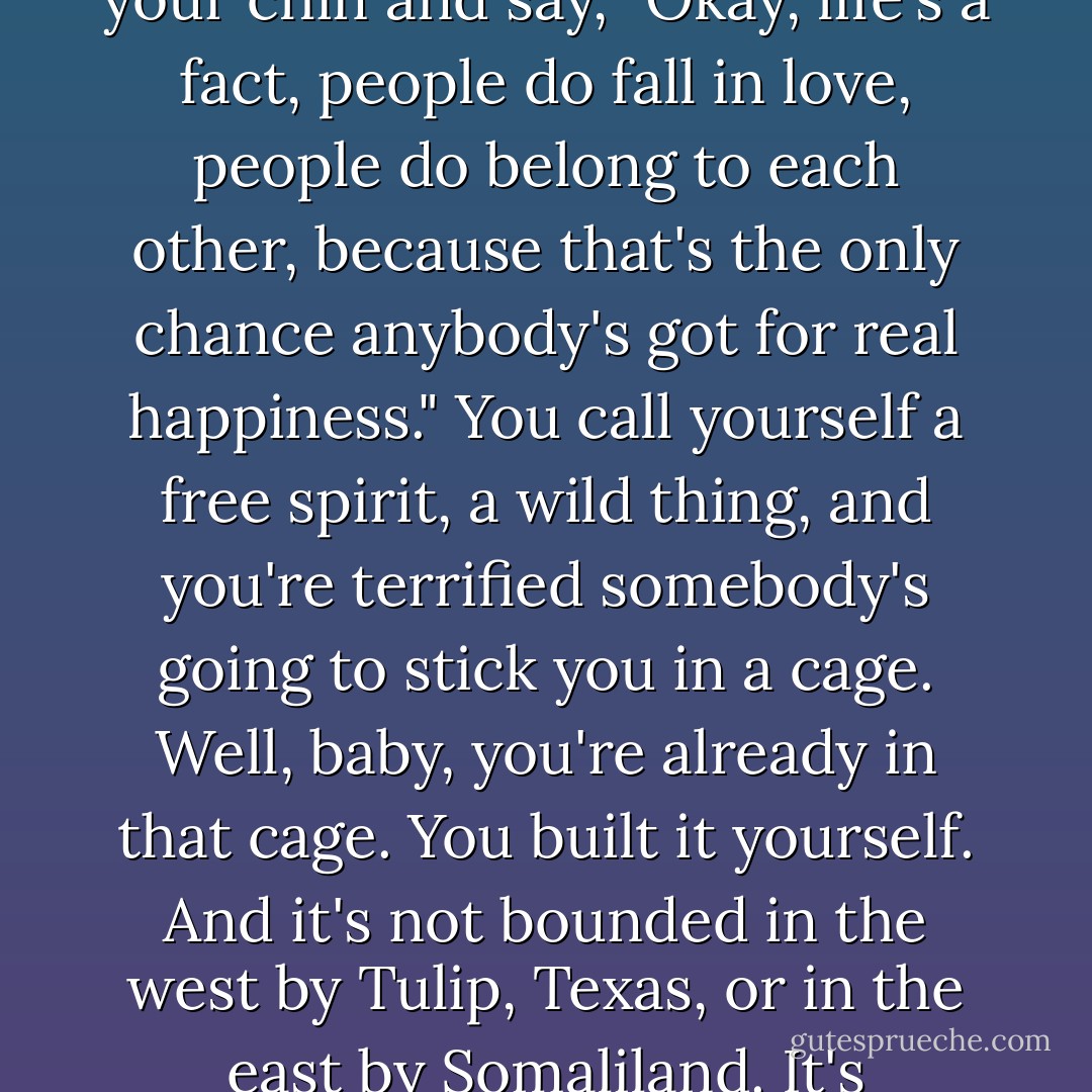 You know what's wrong with you, Miss Whoever-You-Are? You're chicken, you've got no guts. You're afraid to stick out your chin and say, "Okay, life's a fact, people do fall in love, people do belong to each other, because that's the only chance anybody's got for real happiness." You call yourself a free spirit, a wild thing, and you're terrified somebody's going to stick you in a cage. Well, baby, you're already in that cage. You built it yourself. And it's not bounded in the west by Tulip, Texas, or in the east by Somaliland. It's wherever you go. Because no matter where you run, you just end up running into yourself. - George Axelrod