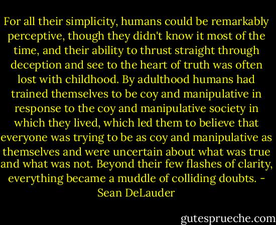 For all their simplicity, humans could be remarkably perceptive, though they didn't know it most of the time, and their ability to thrust straight through deception and see to the heart of truth was often lost with childhood. By adulthood humans had trained themselves to be coy and manipulative in response to the coy and manipulative society in which they lived, which led them to believe that everyone was trying to be as coy and manipulative as themselves and were uncertain about what was true and what was not. Beyond their few flashes of clarity, everything became a muddle of colliding doubts. - Sean DeLauder
