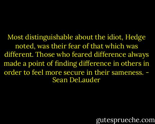 Most distinguishable about the idiot, Hedge noted, was their fear of that which was different. Those who feared difference always made a point of finding difference in others in order to feel more secure in their sameness. - Sean DeLauder