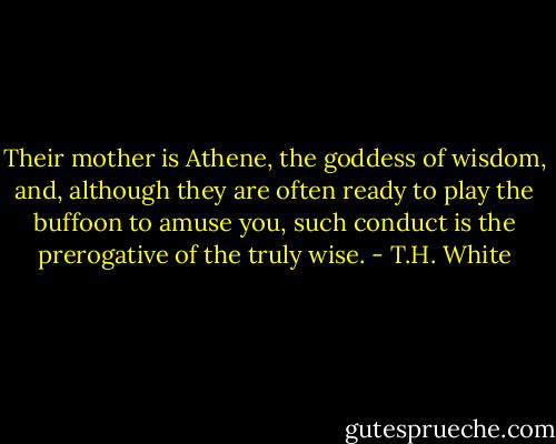 Their mother is Athene, the goddess of wisdom, and, although they are often ready to play the buffoon to amuse you, such conduct is the prerogative of the truly wise. - T.H. White