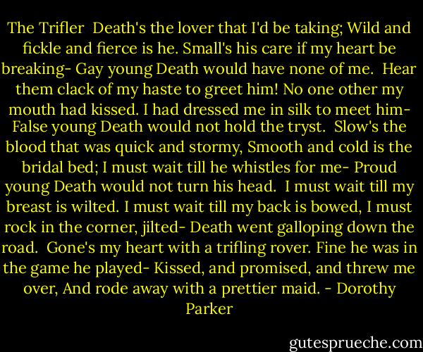 The Trifler<br /><br />Death's the lover that I'd be taking;<br />Wild and fickle and fierce is he.<br />Small's his care if my heart be breaking-<br />Gay young Death would have none of me.<br /><br />Hear them clack of my haste to greet him!<br />No one other my mouth had kissed.<br />I had dressed me in silk to meet him-<br />False young Death would not hold the tryst.<br /><br />Slow's the blood that was quick and stormy,<br />Smooth and cold is the bridal bed;<br />I must wait till he whistles for me-<br />Proud young Death would not turn his head.<br /><br />I must wait till my breast is wilted.<br />I must wait till my back is bowed,<br />I must rock in the corner, jilted-<br />Death went galloping down the road.<br /><br />Gone's my heart with a trifling rover.<br />Fine he was in the game he played-<br />Kissed, and promised, and threw me over,<br />And rode away with a prettier maid. - Dorothy Parker