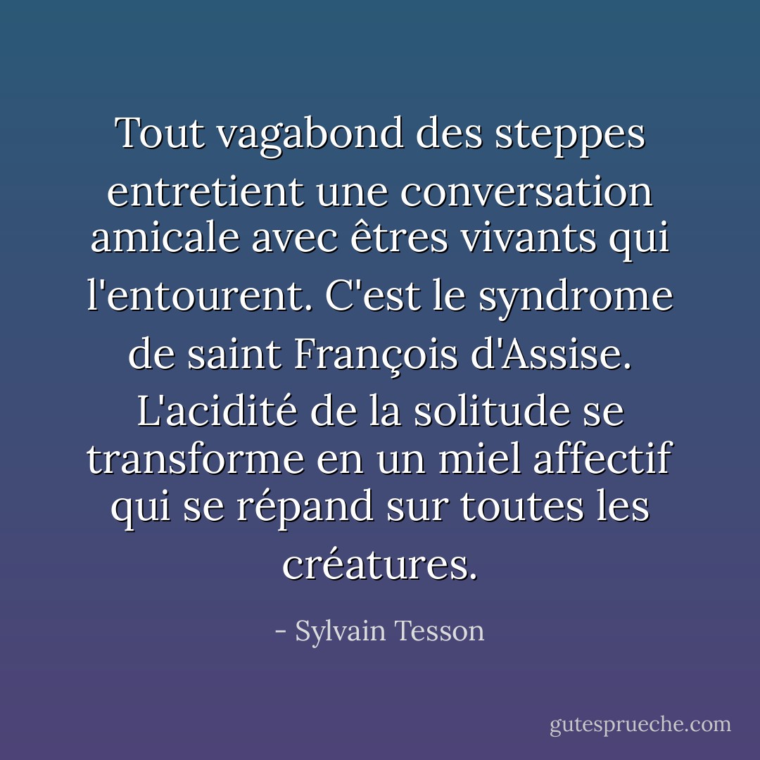 Tout vagabond des steppes entretient une conversation amicale avec êtres vivants qui l'entourent. C'est le syndrome de saint François d'Assise. L'acidité de la solitude se transforme en un miel affectif qui se répand sur toutes les créatures. - Sylvain Tesson