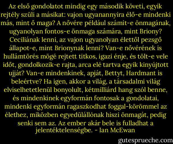 Az első gondolatot mindig egy második követi, egyik rejtély szüli a másikat: vajon ugyanannyira élő-e mindenki más, mint ő maga? A nővére például számít-e önmagának, ugyanolyan fontos-e önmaga számára, mint Briony? Ceciliának lenni, az vajon ugyanolyan élettől pezsgő állapot-e, mint Brionynak lenni? Van-e nővérének is hullámtörés mögé rejtett titkos, igazi énje, és tölt-e vele időt, gondolkozik-e rajta, arca elé tartva egyik kinyújtott ujját? Van-e mindenkinek, apját, Bettyt, Hardmant is beleértve? Ha igen, akkor a világ, a társadalmi világ elviselhetetlenül bonyolult, kétmilliárd hang szól benne, és mindenkinek egyformán fontosak a gondolatai, mindenki egyformán ragaszkodhat foggal-körömmel az élethez, miközben egyedülállónak hiszi önmagát, pedig senki sem az. Az ember akár bele is fulladhat a jelentéktelenségbe. - Ian McEwan