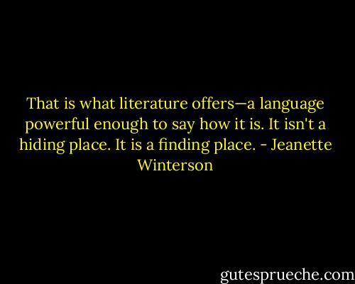 That is what literature offers—a language powerful enough to say how it is. It isn't a hiding place. It is a finding place. - Jeanette Winterson
