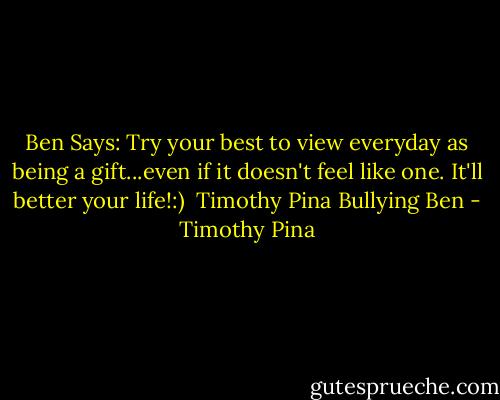 Ben Says: Try your best to view everyday as being a gift...even if it doesn't feel like one. It'll better your life!:)<br /><br />Timothy Pina<br />Bullying Ben - Timothy Pina