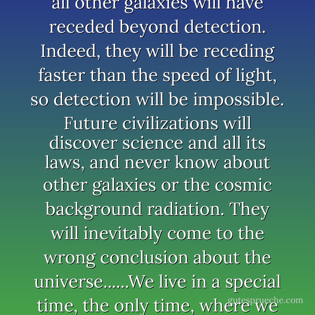 In 5 billion years, the expansion of the universe will have progressed to the point where all other galaxies will have receded beyond detection. Indeed, they will be receding faster than the speed of light, so detection will be impossible. Future civilizations will discover science and all its laws, and never know about other galaxies or the cosmic background radiation. They will inevitably come to the wrong conclusion about the universe......We live in a special time, the only time, where we can observationally verify that we live in a special time. - Lawrence M. Krauss