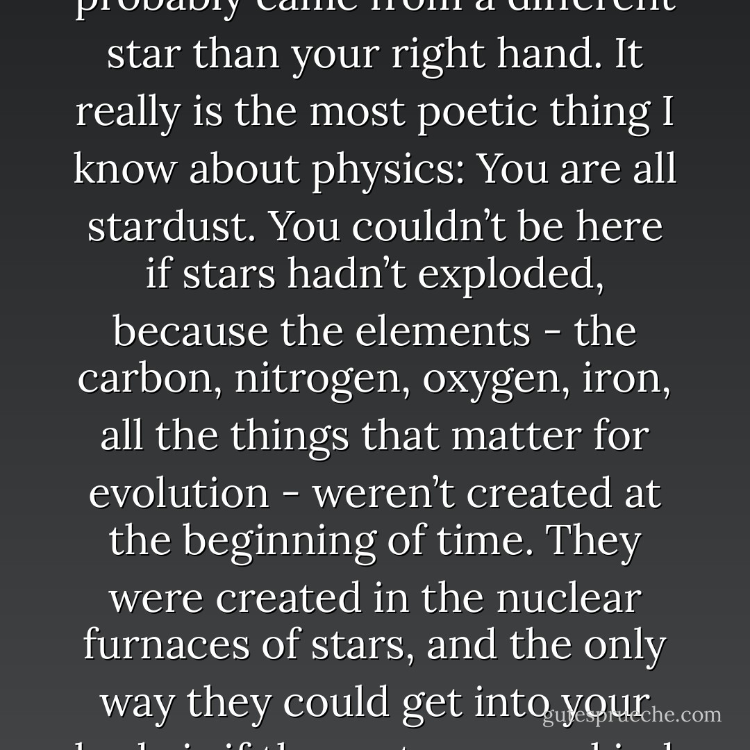 The amazing thing is that every atom in your body came from a star that exploded. And, the atoms in your left hand probably came from a different star than your right hand. It really is the most poetic thing I know about physics: You are all stardust. You couldn’t be here if stars hadn’t exploded, because the elements - the carbon, nitrogen, oxygen, iron, all the things that matter for evolution - weren’t created at the beginning of time. They were created in the nuclear furnaces of stars, and the only way they could get into your body is if those stars were kind enough to explode. So, forget Jesus. The stars died so that you could be here today. - Lawrence M. Krauss
