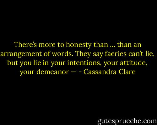 There’s more to honesty than … than an arrangement of words. They say faeries can’t lie, but you lie in your intentions, your attitude, your demeanor — - Cassandra Clare