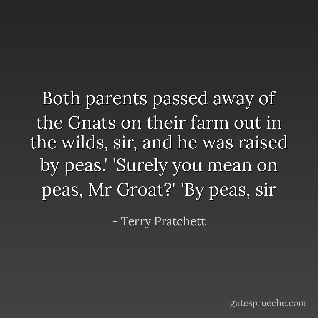 Both parents passed away of the Gnats on their farm out in the wilds, sir, and he was raised by peas.' 'Surely you mean on peas, Mr Groat?' 'By peas, sir - Terry Pratchett