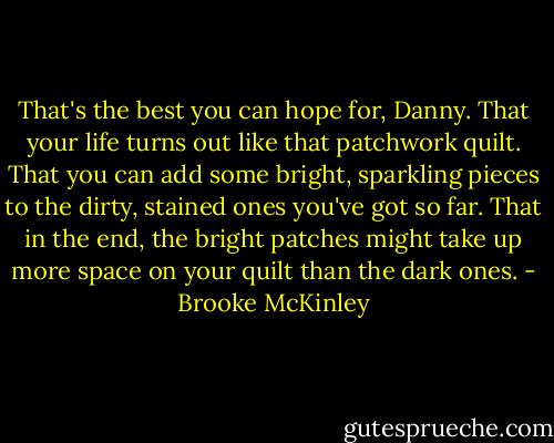 That's the best you can hope for, Danny. That your life turns out like that patchwork quilt. That you can add some bright, sparkling pieces to the dirty, stained ones you've got so far. That in the end, the bright patches might take up more space on your quilt than the dark ones. - Brooke McKinley