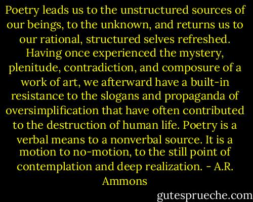 Poetry leads us to the unstructured sources of our beings, to the unknown, and returns us to our rational, structured selves refreshed. Having once experienced the mystery, plenitude, contradiction, and composure of a work of art, we afterward have a built-in resistance to the slogans and propaganda of oversimplification that have often contributed to the destruction of human life. Poetry is a verbal means to a nonverbal source. It is a motion to no-motion, to the still point of contemplation and deep realization. - A.R. Ammons