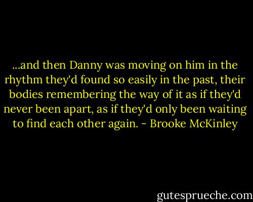 ...and then Danny was moving on him in the rhythm they'd found so easily in the past, their bodies remembering the way of it as if they'd never been apart, as if they'd only been waiting to find each other again. - Brooke McKinley