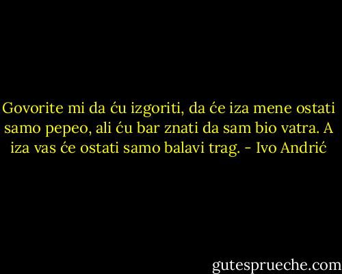 Govorite mi da ću izgoriti, da će iza mene ostati samo pepeo, ali ću bar znati da sam bio vatra. A iza vas će ostati samo balavi trag. - Ivo Andrić