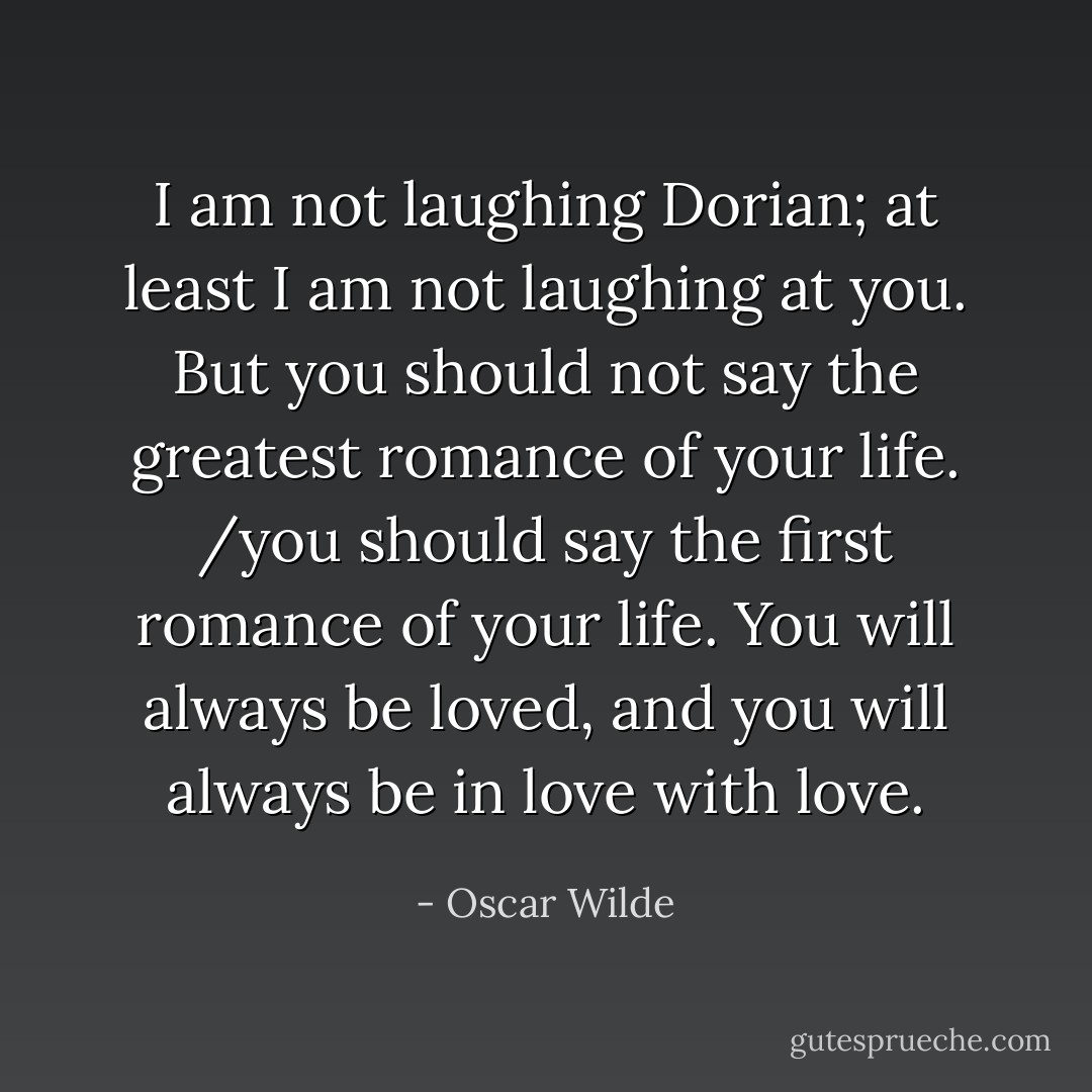 I am not laughing Dorian; at least I am not laughing at you. But you should not say the greatest romance of your life. /you should say the first romance of your life. You will always be loved, and you will always be in love with love. - Oscar Wilde