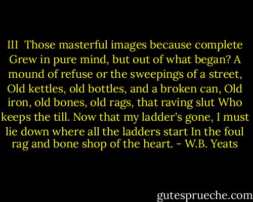 III<br /><br />Those masterful images because complete<br />Grew in pure mind, but out of what began?<br />A mound of refuse or the sweepings of a street,<br />Old kettles, old bottles, and a broken can,<br />Old iron, old bones, old rags, that raving slut<br />Who keeps the till. Now that my ladder's gone,<br />I must lie down where all the ladders start<br />In the foul rag and bone shop of the heart. - W.B. Yeats