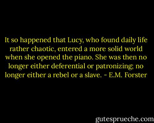It so happened that Lucy, who found daily life rather chaotic, entered a more solid world when she opened the piano. She was then no longer either deferential or patronizing; no longer either a rebel or a slave. - E.M. Forster
