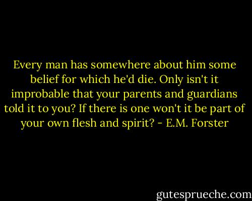 Every man has somewhere about him some belief for which he'd die. Only isn't it improbable that your parents and guardians told it to you? If there is one won't it be part of your own flesh and spirit? - E.M. Forster