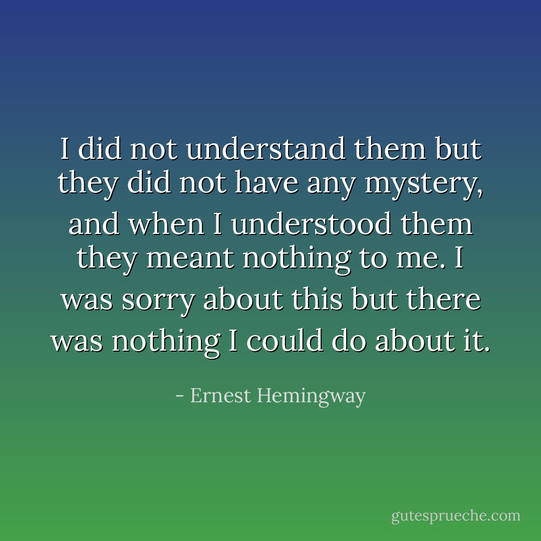 I did not understand them but they did not have any mystery, and when I understood them they meant nothing to me. I was sorry about this but there was nothing I could do about it. - Ernest Hemingway