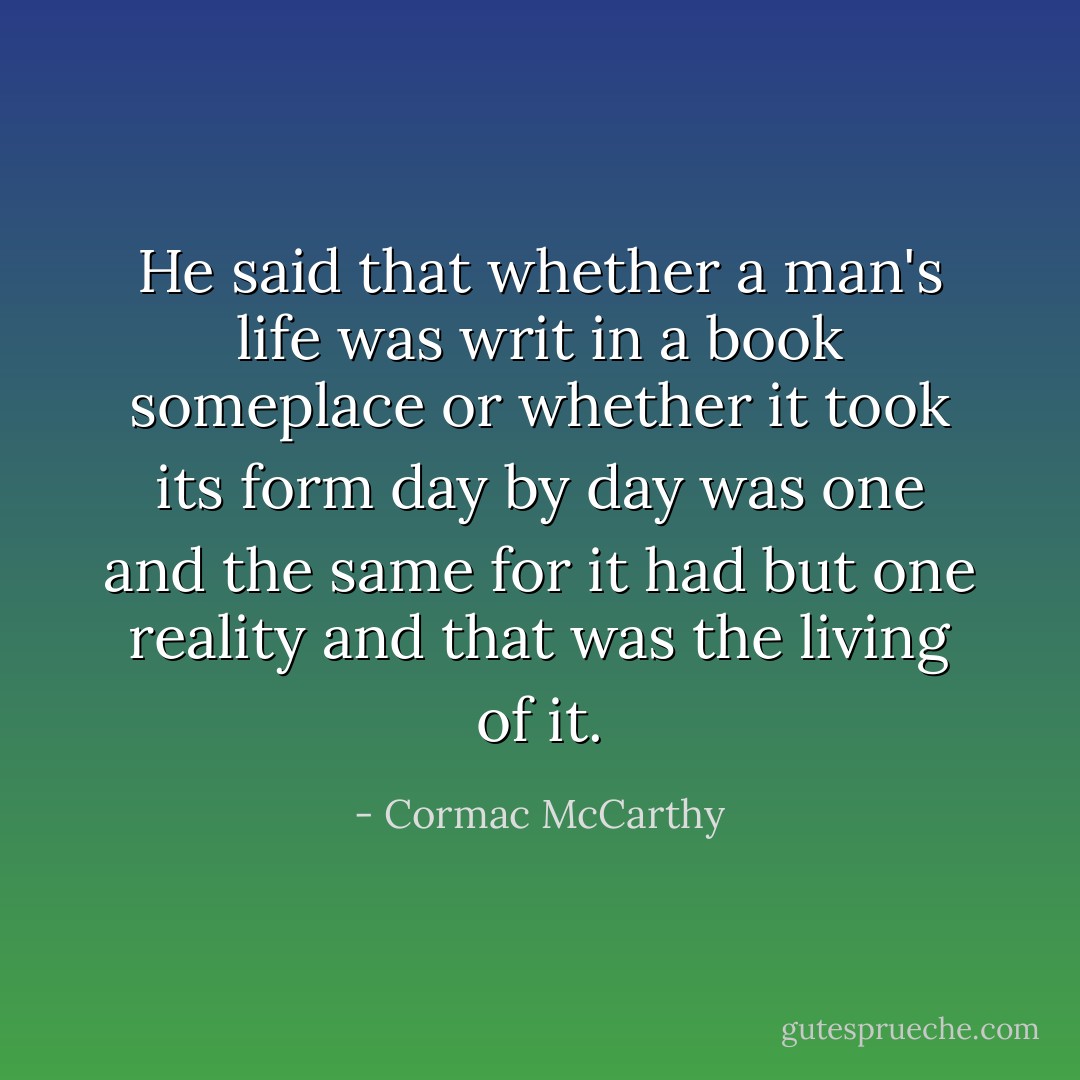 He said that whether a man's life was writ in a book someplace or whether it took its form day by day was one and the same for it had but one reality and that was the living of it. - Cormac McCarthy