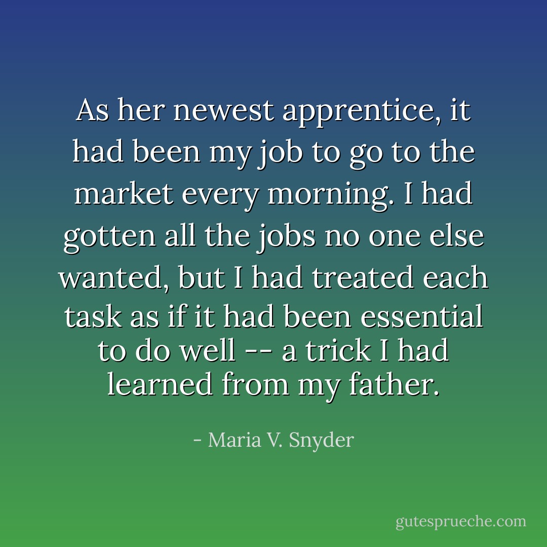 As her newest apprentice, it had been my job to go to the market every morning. I had gotten all the jobs no one else wanted, but I had treated each task as if it had been essential to do well -- a trick I had learned from my father. - Maria V. Snyder