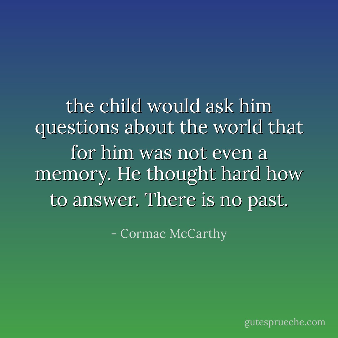 the child would ask him questions about the world that for him was not even a memory. He thought hard how to answer. There is no past. - Cormac McCarthy