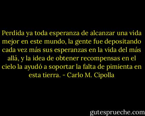 Perdida ya toda esperanza de alcanzar una vida mejor en este mundo, la gente fue depositando cada vez más sus esperanzas en la vida del más allá, y la idea de obtener recompensas en el cielo la ayudó a soportar la falta de pimienta en esta tierra. - Carlo M. Cipolla