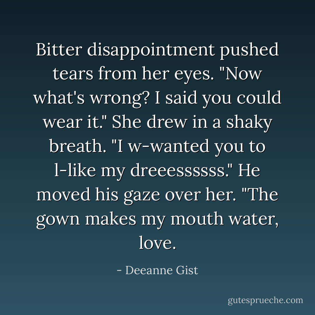 Bitter disappointment pushed tears from her eyes.<br />"Now what's wrong? I said you could wear it."<br />She drew in a shaky breath.<br />"I w-wanted you to l-like my dreeessssss."<br />He moved his gaze over her.<br />"The gown makes my mouth water, love. - Deeanne Gist