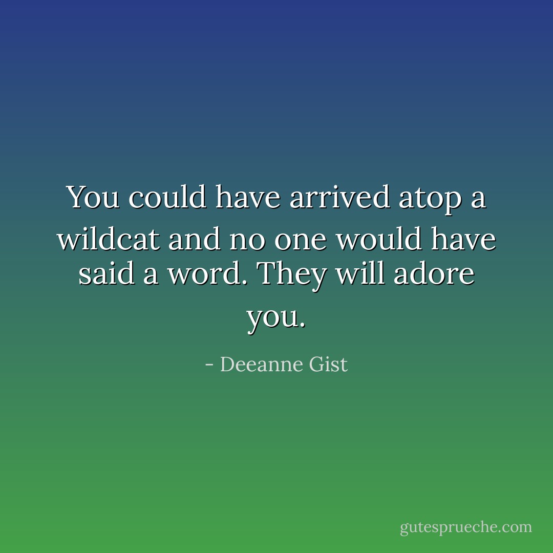 You could have arrived atop a wildcat and no one would have said a word. They will adore you. - Deeanne Gist